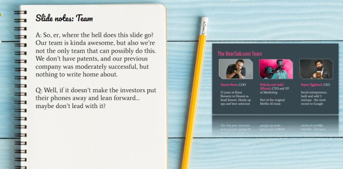 A: So, er, where the hell does this slide go? Our team is kinda awesome, but also we’re not the only team that can possibly do this. We don’t have patents, and our previous company was moderately successful, but nothing to write home about. Q: Well, if it doesn’t make the investors put their phones away and lean forward… maybe don’t lead with it?