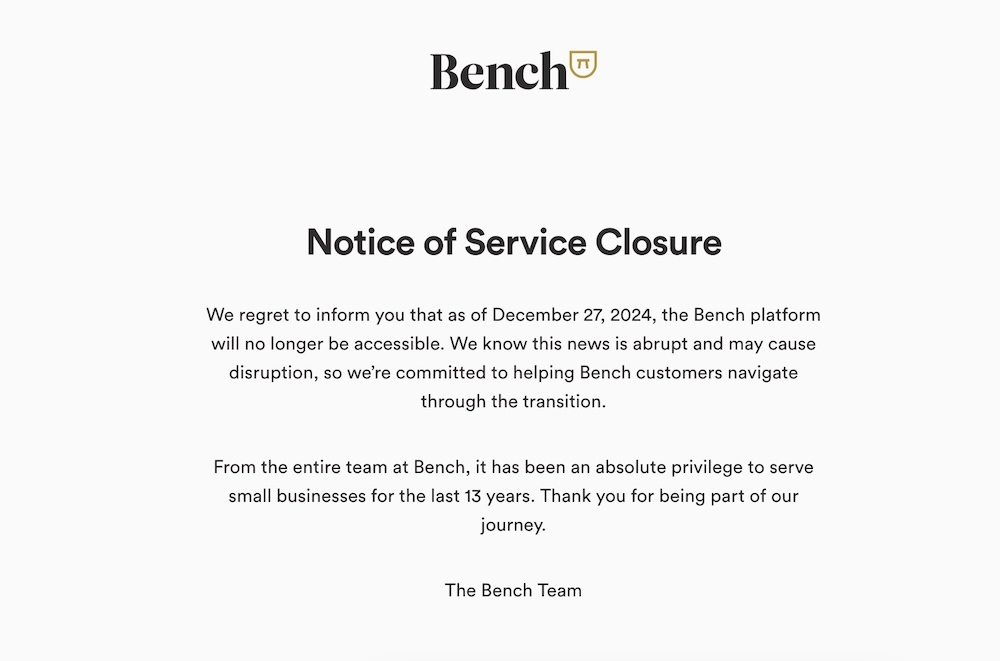 A screenshot copy of the Bench notice to customers that it's closing down, as of December 27. it reads: "We regret to inform you that as of December 27, 2024, the Bench platform will no longer be accessible. We know this news is abrupt and may cause disruption, so we're committed to helping Bench customers navigate through the transition. "From the entire team at Bench, it has been an absolute privilege to serve small businesses for the last 13 years. Thank you for being part of our journey."
